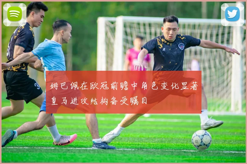 姆巴佩在欧冠前瞻中角色变化显著皇马进攻结构备受瞩目