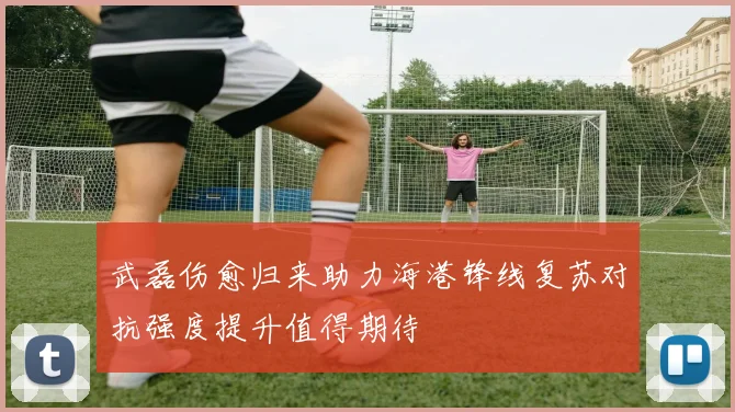 武磊伤愈归来助力海港锋线复苏对抗强度提升值得期待