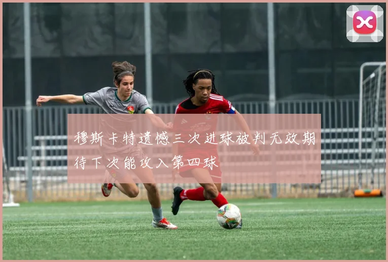 穆斯卡特遗憾三次进球被判无效期待下次能攻入第四球