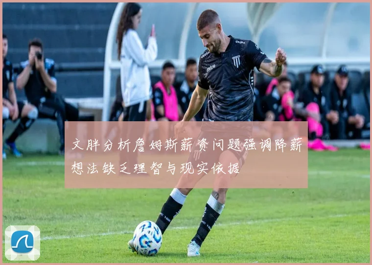 文胖分析詹姆斯薪资问题强调降薪想法缺乏理智与现实依据