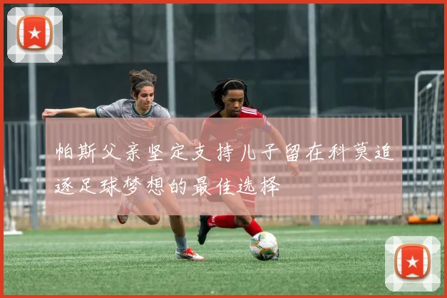帕斯父亲坚定支持儿子留在科莫追逐足球梦想的最佳选择