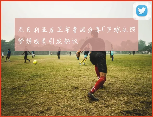尼日利亚后卫布鲁诺分享C罗球衣照梦想成真引发热议