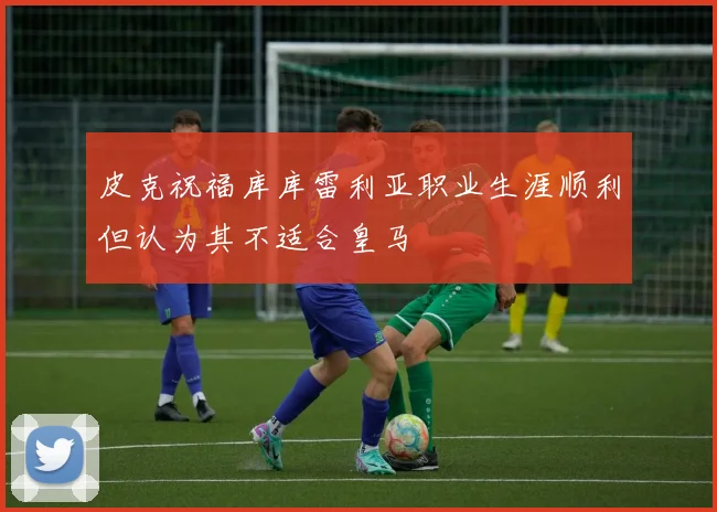 皮克祝福库库雷利亚职业生涯顺利但认为其不适合皇马