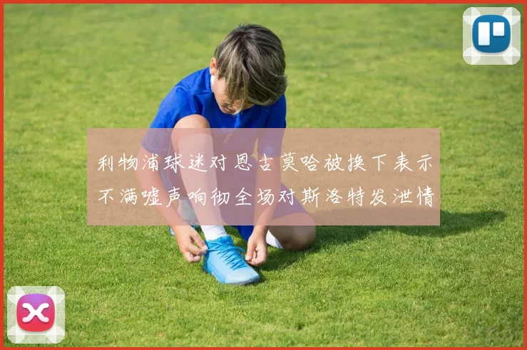 利物浦球迷对恩古莫哈被换下表示不满嘘声响彻全场对斯洛特发泄情绪