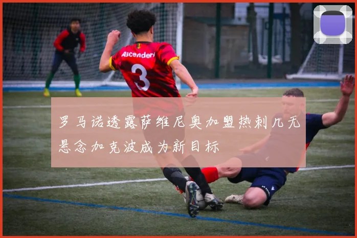罗马诺透露萨维尼奥加盟热刺几无悬念加克波成为新目标