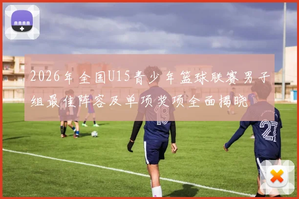 2026年全国U15青少年篮球联赛男子组最佳阵容及单项奖项全面揭晓