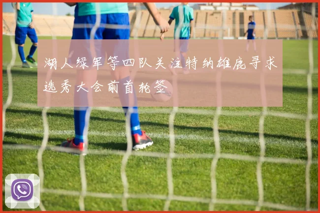 湖人绿军等四队关注特纳雄鹿寻求选秀大会前首轮签