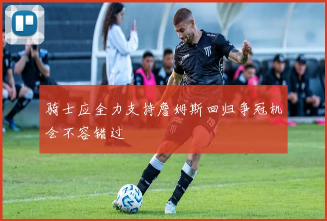 骑士应全力支持詹姆斯回归争冠机会不容错过