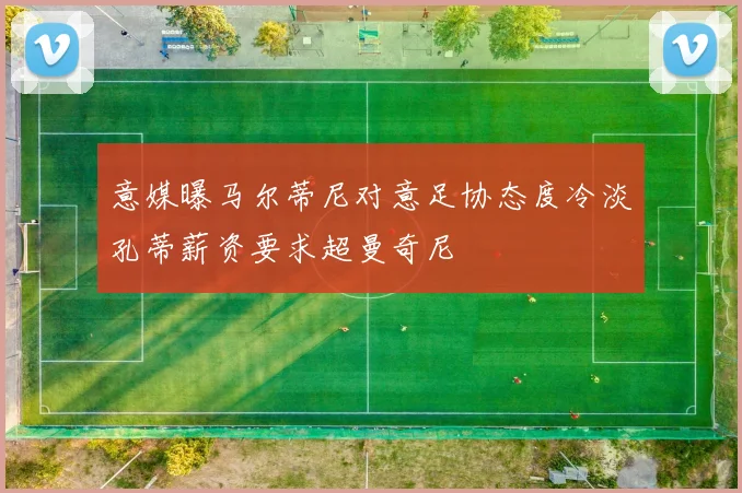 意媒曝马尔蒂尼对意足协态度冷淡孔蒂薪资要求超曼奇尼