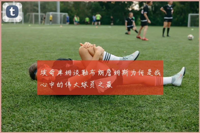 埃奇库姆谈勒布朗詹姆斯为何是我心中的伟大球员之最