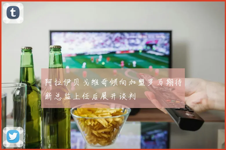 阿拉伊贝戈维奇倾向加盟罗马期待新总监上任后展开谈判