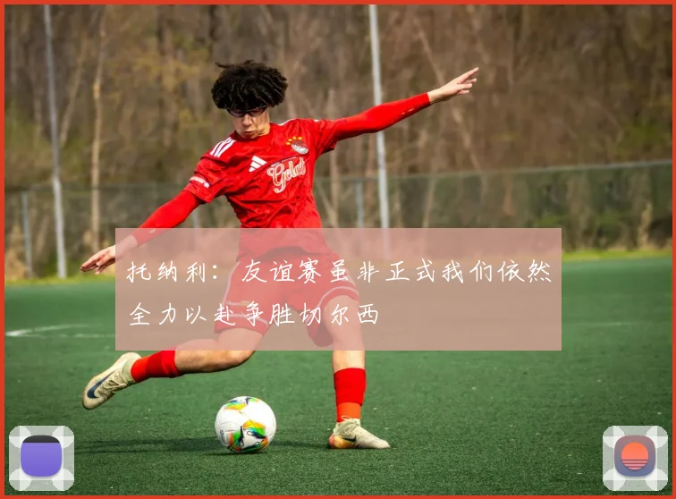 托纳利：友谊赛虽非正式我们依然全力以赴争胜切尔西
