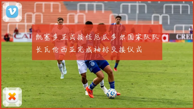 凯塞多正式接任厄瓜多尔国家队队长瓦伦西亚完成袖标交接仪式