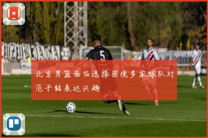 北京男篮面临选择困境多家球队对范子铭表达兴趣
