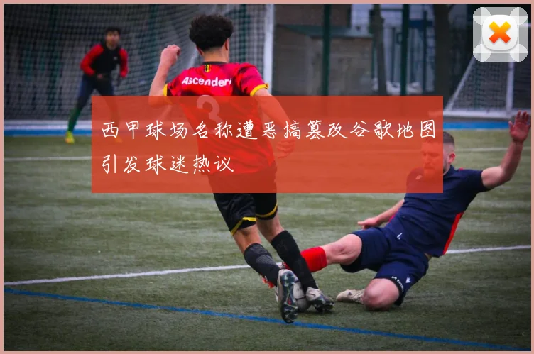 西甲球场名称遭恶搞篡改谷歌地图引发球迷热议