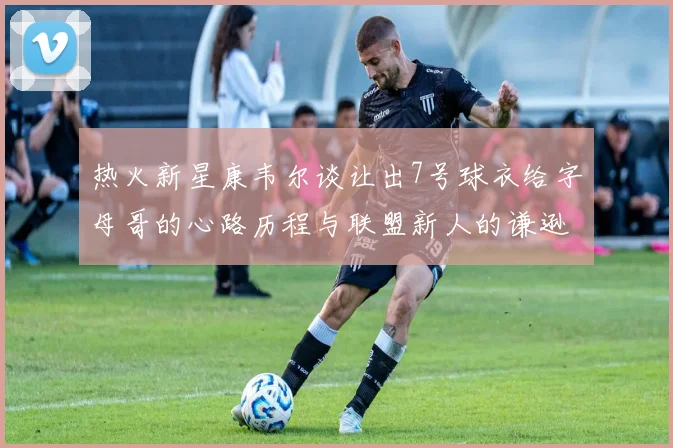 热火新星康韦尔谈让出7号球衣给字母哥的心路历程与联盟新人的谦逊态度