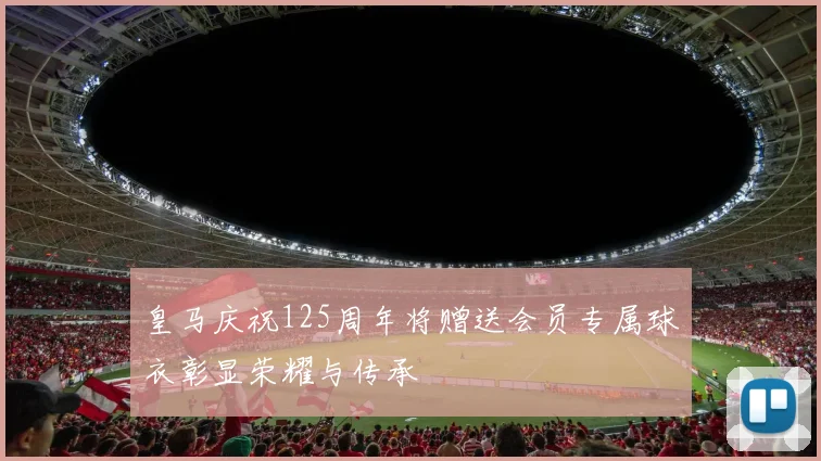 皇马庆祝125周年将赠送会员专属球衣彰显荣耀与传承