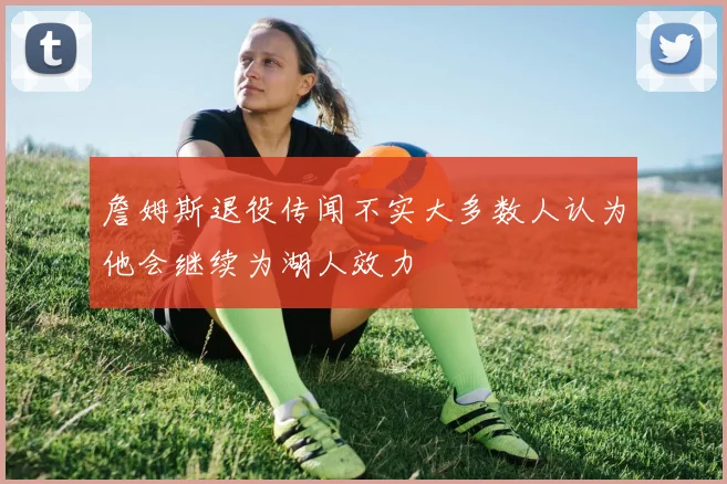 詹姆斯退役传闻不实大多数人认为他会继续为湖人效力
