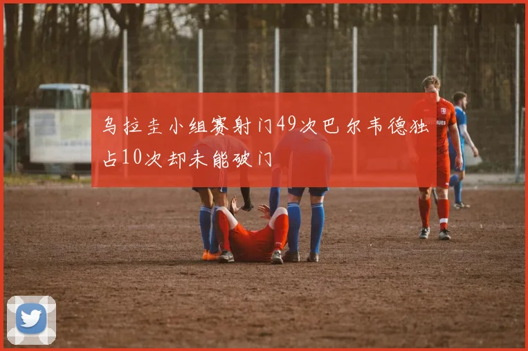 乌拉圭小组赛射门49次巴尔韦德独占10次却未能破门