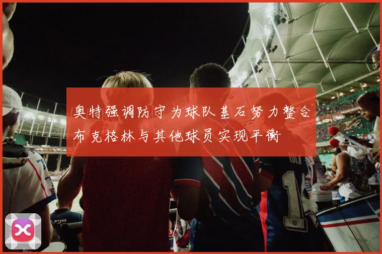 奥特强调防守为球队基石努力整合布克格林与其他球员实现平衡