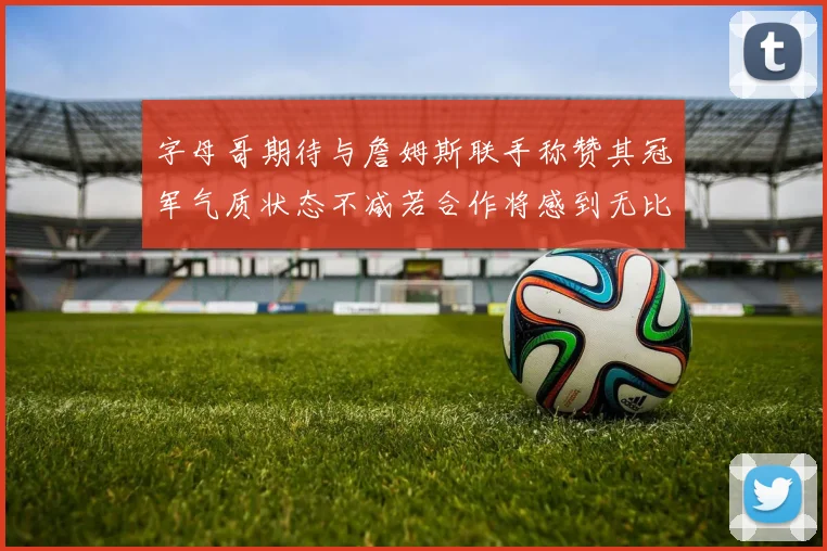 字母哥期待与詹姆斯联手称赞其冠军气质状态不减若合作将感到无比激动